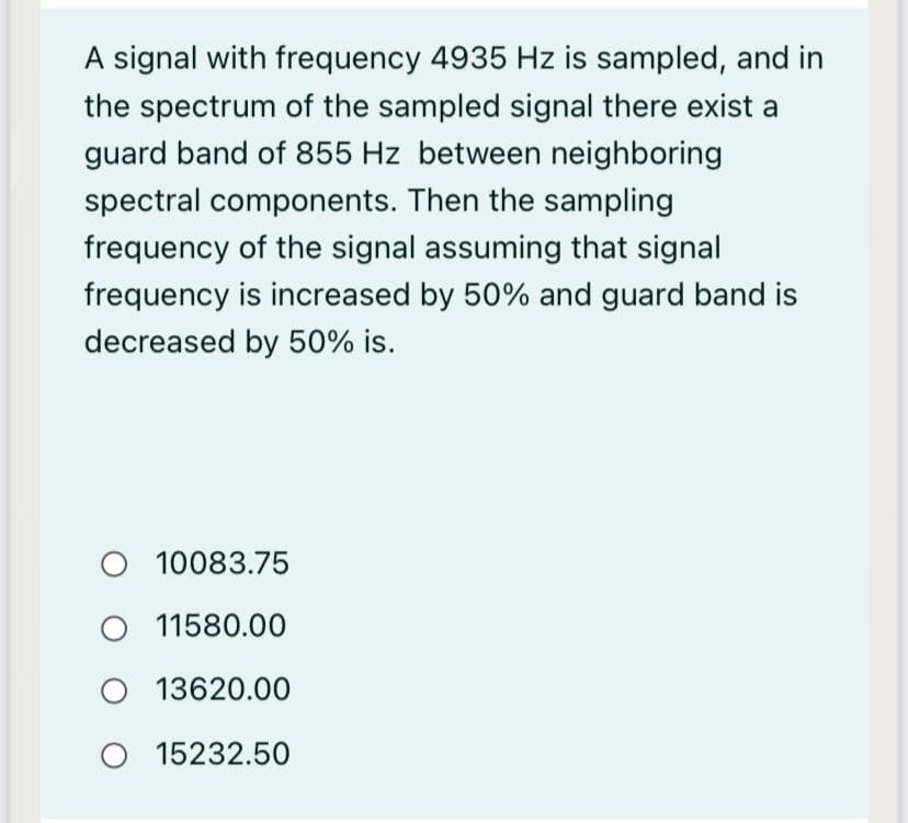 A signal with frequency 4935 Hz is sampled, and in
the spectrum of the sampled signal there exist a
guard band of 855 Hz between neighboring
spectral components. Then the sampling
frequency of the signal assuming that signal
frequency is increased by 50% and guard band is
decreased by 50% is.
O 10083.75
11580.00
13620.00
O 15232.50

