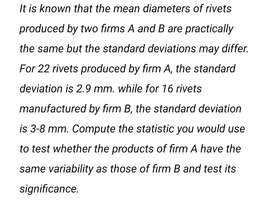 It is known that the mean diameters of rivets
produced by two firms A and B are practically
the same but the standard deviations may differ.
For 22 rivets produced by firm A, the standard
deviation is 2.9 mm. while for 16 rivets
manufactured by firm B, the standard deviation
is 3-8 mm. Compute the statistic you would use
to test whether the products of firm A have the
same variability as those of firm B and test its
significance.
