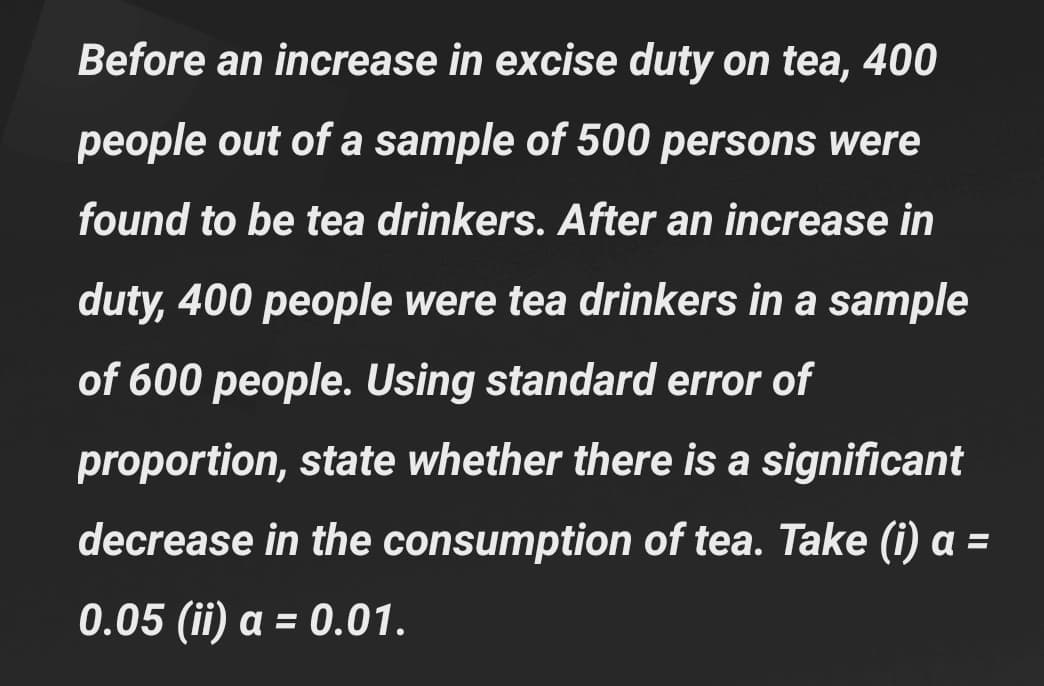 Before an increase in excise duty on tea, 400
people out of a sample of 500 persons were
found to be tea drinkers. After an increase in
duty, 400 people were tea drinkers in a sample
of 600 people. Using standard error of
proportion, state whether there is a significant
decrease in the consumption of tea. Take (i) a =
0.05 (ii) a = 0.01.
