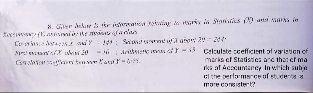 8. Given below is the information relating to marks in Statistics (X) and marks in
Accountancy (Y) obtained by the students of a class.
= 144 ; Second moment of X about 20 = 2443;
10 ; Arithmetic mean of Y = 45
Covariance between X and Y
First moment of X about 20
Calculate coefficient of variation of
marks of Statistics and that of ma
Correlation coefficient between X and Y = 0:75.
rks of Accountancy. In which subje
ct the performance of students is
more consistent?
