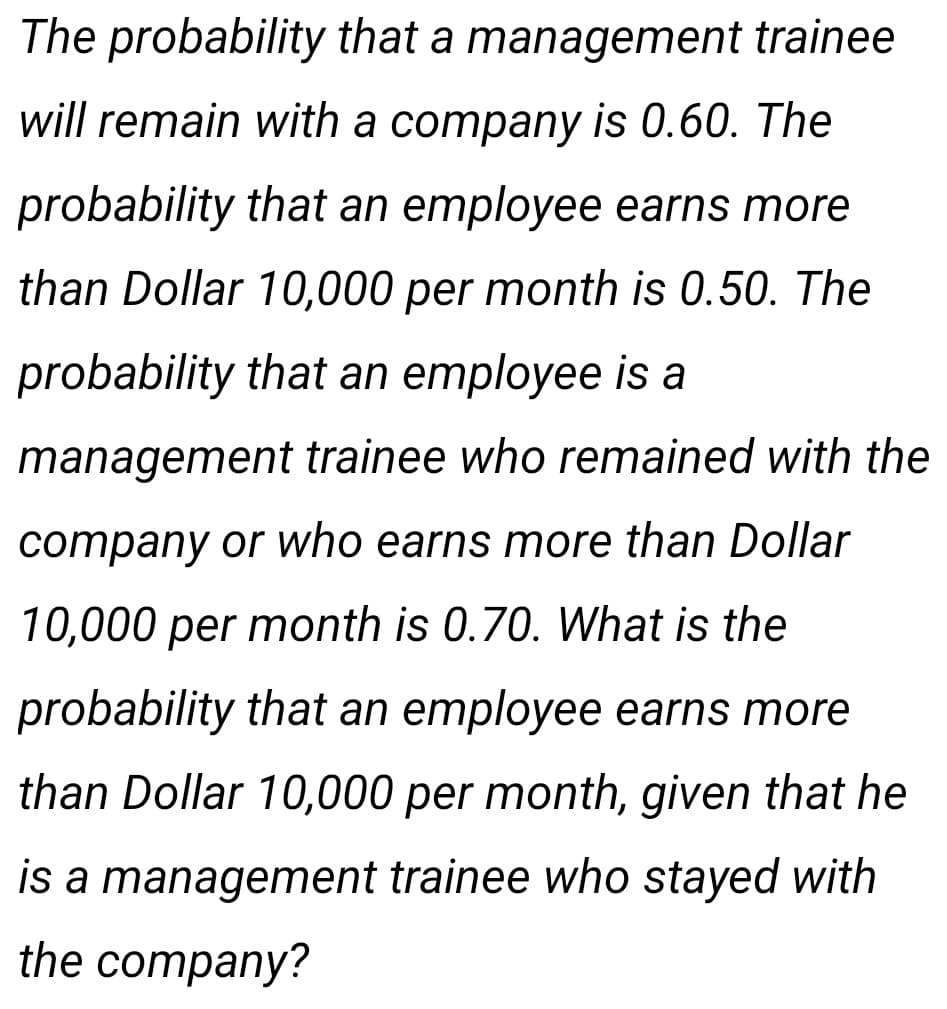 The probability that a management trainee
will remain with a company is 0.60. The
probability that an employee earns more
than Dollar 10,000 per month is 0.50. The
probability that an employee is a
management trainee who remained with the
company or who earns more than Dollar
10,000 per month is 0.70. What is the
probability that an employee earns more
than Dollar 10,000 per month, given that he
is a management trainee who stayed with
the company?
