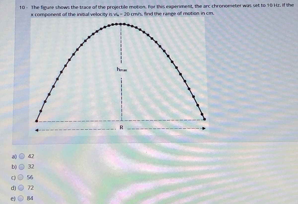 10 - The figure shows the trace of the projectile motion. For this experiment, the arc chronometer was set to 10 Hz. If the
x component of the initial velocity is vi, = 20 cm/s, find the range of motion in cm.
hmax
R
a)
42
b) O 32
C)
56
72
84
