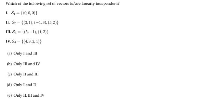 Which of the following set of vectors is/are linearly independent?
I. S = {(0,0,0)}
II. S2 = {(2,1), (-1,3), (5,2)}
III. S3 = {(3, –1),(1,2)}
%3D
IV. S4 = {(4,3,2,1)}
(a) Only I and II
(b) Only III and IV
(c) Only II and III
(d) Only I and II
(e) Only 1I, III and IV
