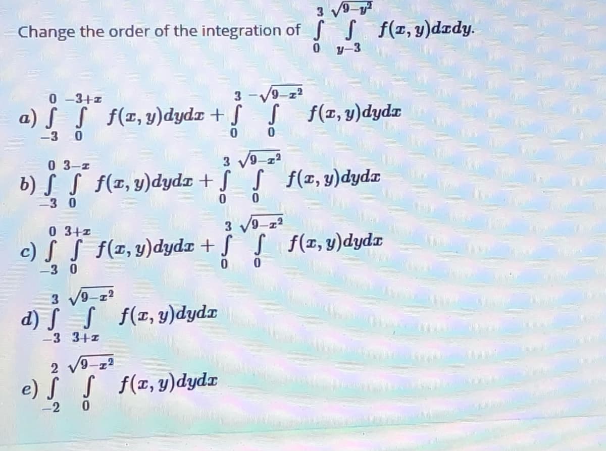 3 9-y
Change the order of the integration of S S f(1, y)dzdy.
y-3
0 -3+1
3 -V9-z2
a) S S f(1,y)dydx + S S f(1, y)dydx
-3
3 V9-22
b) S S f(1,y)dydz + S S f(x, y)dyda
0 3-1
-3 0
3 V9-z?
f(x, y)dydx
0 3+z
c) S S f(z,y)dyda + SS
-3 0
d) S S f(x,y)dydz
-3 3+z
2 v9-z2
e) S
s f(x, y)dydx
2
