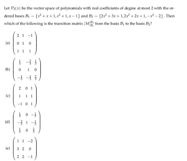 Let P2(x) be the vector space of polynomials with real coefficients of degree at most 2 with the or-
dered bases B1 = {r²+x+1,x +1, x – 1} and B2 = {2x2 + 3x+ 1,2x2 + 2x +1, -x - 2}. Then
which of the following is the transition matrix [M from the basis B1 to the basis B2?
2 1
-1
(a)
0 1
1 1
1
(b)
-} -
2.
0 1
(c)
1
1 1
-1
0 1
(d)
1 1 -2
(e)
3 2
2 2 -1
