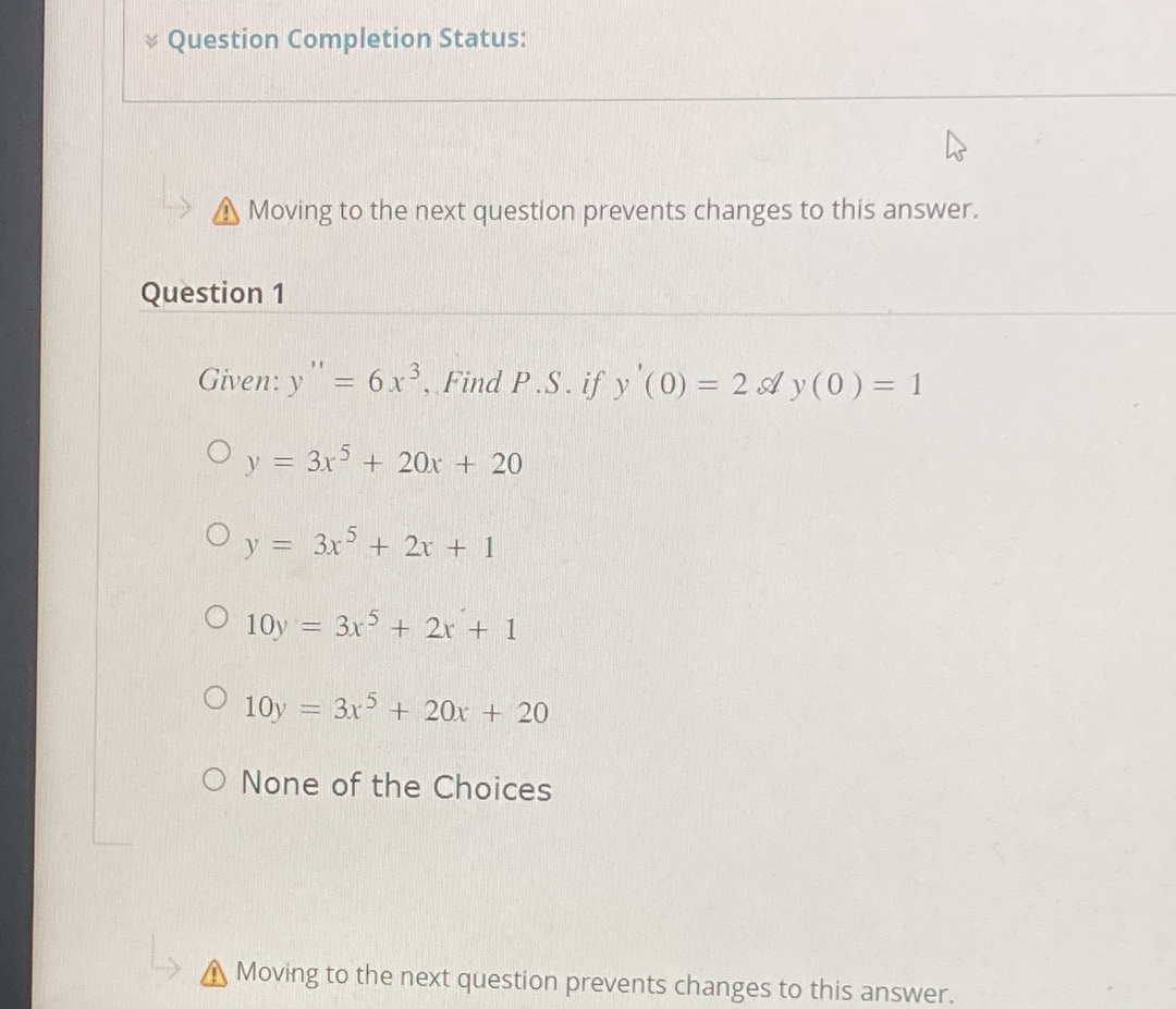 ✓ Question Completion Status:
Moving to the next question prevents changes to this answer.
Question 1
11
Given: y = 6 x³, Find P.S. if y'(0) = 2 Ay (0) = 1
O y = 3x5 + 20x + 20
O y = 3x5 + 2x + 1
O 10y = 3x5 + 2x + 1
O 10y = 3x5 + 20x + 20
O None of the Choices
A Moving to the next question prevents changes to this answer.