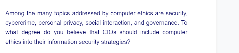 Among the many topics addressed by computer ethics are security,
cybercrime, personal privacy, social interaction, and governance. To
what degree do you believe that CIOs should include computer
ethics into their information security strategies?