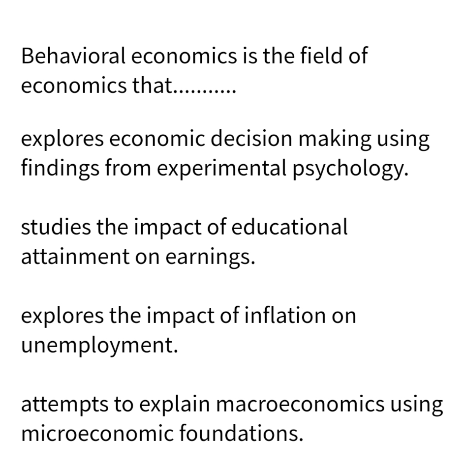 Behavioral economics is the field of
economics that...........
explores economic decision making using
findings from experimental psychology.
studies the impact of educational
attainment on earnings.
explores the impact of inflation on
unemployment.
attempts to explain macroeconomics using
microeconomic foundations.