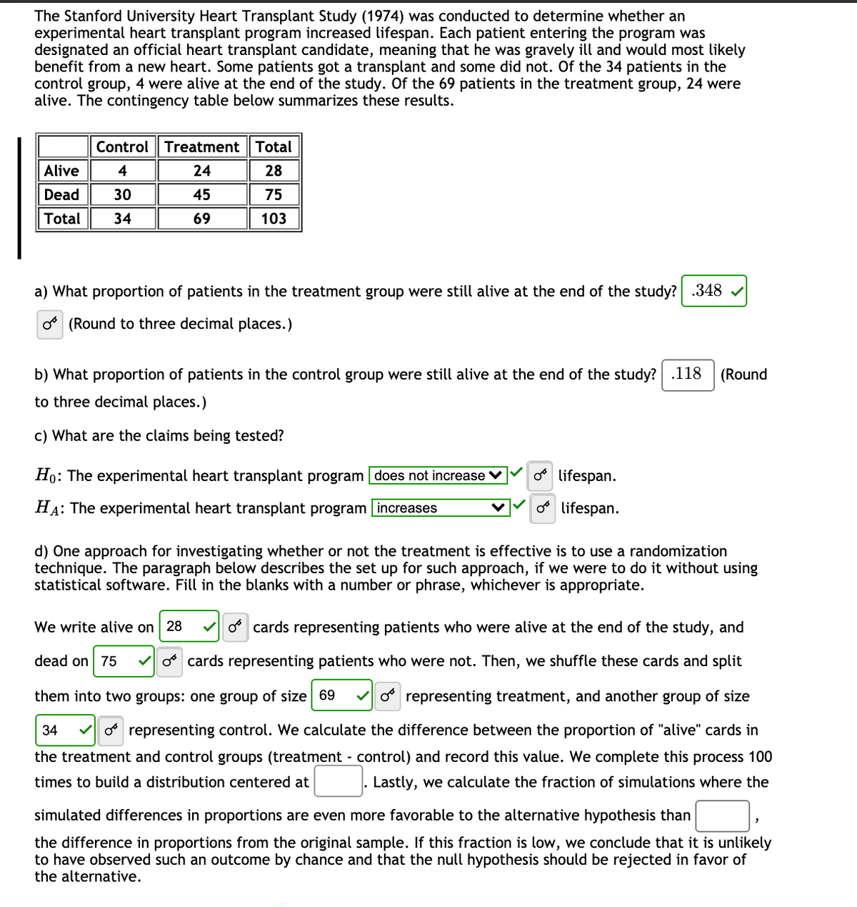 The Stanford University Heart Transplant Study (1974) was conducted to determine whether an
experimental heart transplant program increased lifespan. Each patient entering the program was
designated an official heart transplant candidate, meaning that he was gravely ill and would most likely
benefit from a new heart. Some patients got a transplant and some did not. Of the 34 patients in the
control group, 4 were alive at the end of the study. Of the 69 patients in the treatment group, 24 were
alive. The contingency table below summarizes these results.
Control Treatment
Total
Alive
4
24
28
Dead
30
45
75
Total
34
69
103
a) What proportion of patients in the treatment group were still alive at the end of the study? .348 v
o (Round to three decimal places.)
b) What proportion of patients in the control group were still alive at the end of the study? .118
(Round
to three decimal places.)
c) What are the claims being tested?
Ho: The experimental heart transplant program does not increase V
o lifespan.
HA: The experimental heart transplant program increases
o lifespan.
d) One approach for investigating whether or not the treatment is effective is to use a randomization
technique. The paragraph below describes the set up for such approach, if we were to do it without using
statistical software. Fill in the blanks with a number or phrase, whichever is appropriate.
We write alive on 28
o cards representing patients who were alive at the end of the study, and
dead on 75
o cards representing patients who were not. Then, we shuffle these cards and split
them into two groups: one group of size 69
V o representing treatment, and another group of size
34
o representing control. We calculate the difference between the proportion of "alive" cards in
the treatment and control groups (treatment - control) and record this value. We complete this process 100
times to build a distribution centered at
Lastly, we calculate the fraction of simulations where the
simulated differences in proportions are even more favorable to the alternative hypothesis than
the difference in proportions from the original sample. If this fraction is low, we conclude that it is unlikely
to have observed such an outcome by chance and that the null hypothesis should be rejected in favor of
the alternative.
