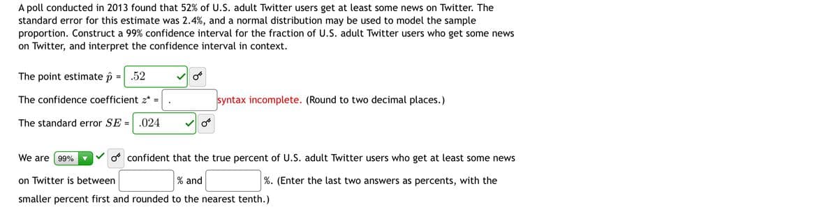 A poll conducted in 2013 found that 52% of U.S. adult Twitter users get at least some news on Twitter. The
standard error for this estimate was 2.4%, and a normal distribution may be used to model the sample
proportion. Construct a 99% confidence interval for the fraction of U.S. adult Twitter users who get some news
on Twitter, and interpret the confidence interval in context.
The point estimate p
.52
The confidence coefficient z* =
syntax incomplete. (Round to two decimal places.)
The standard error SE =
.024
We are
99%
o confident that the true percent of U.S. adult Twitter users who get at least some news
on Twitter is between
% and
%. (Enter the last two answers as percents, with the
smaller percent first and rounded to the nearest tenth.)
