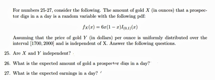For numbers 25-27, consider the following. The amount of gold X (in ounces) that a prospec-
tor digs in a a day is a random variable with the following pdf:
fx(x) = 6x(1 – x)I(0,1)(x)
Assuming that the price of gold Y (in dollars) per ounce is uniformly distributed over the
interval [1700, 2000] and is independent of X. Answer the following questions.
25. Are X and Y independent?
26. What is the expected amount of gold a prospector digs in a day?"
27. What is the expected earnings in a day?
