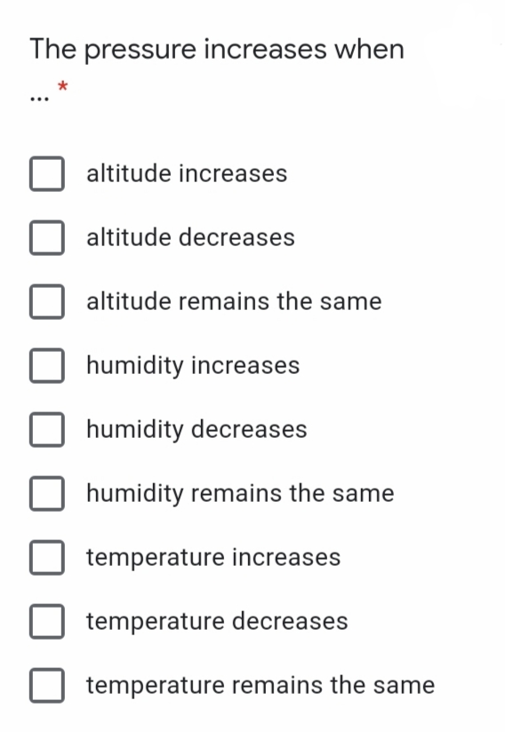 The pressure increases when
altitude increases
altitude decreases
altitude remains the same
humidity increases
humidity decreases
humidity remains the same
temperature increases
temperature decreases
temperature remains the same
