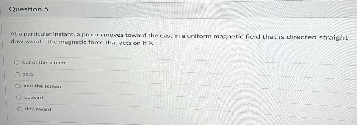 Question 5
At a particular instant, a proton moves toward the east in a uniform magnetic field that is directed straight
downward. The magnetic force that acts on it is
out of the screen
zero
O into the screen
O upward
downward