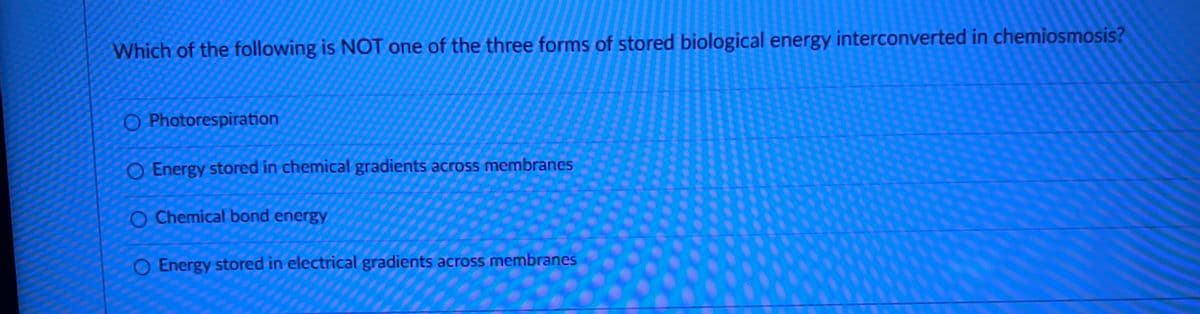 Which of the following is NOT one of the three forms of stored biological energy interconverted in chemiosmosis?
O Photorespiration
O Energy stored in chemical gradients across membranes
O Chemical bond energy
O Energy stored in electrical gradients across membranes