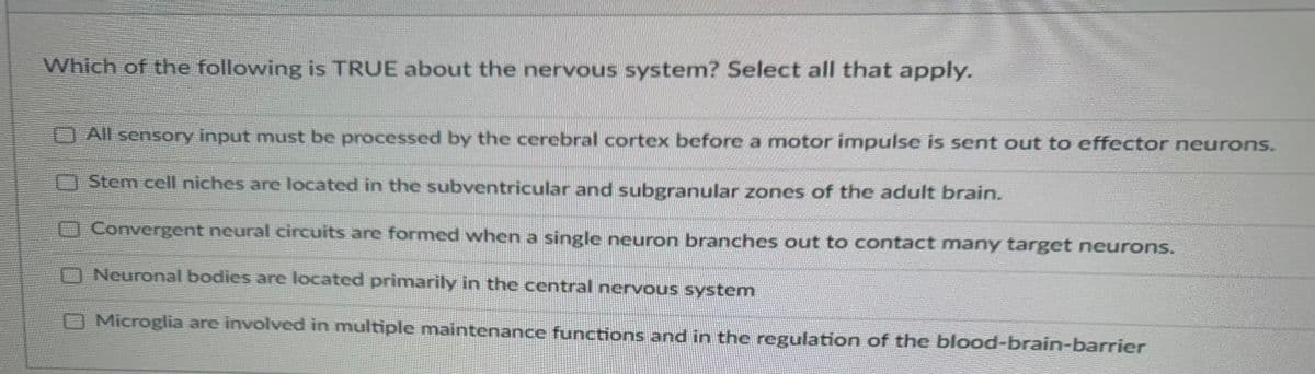 Which of the following is TRUE about the nervous system? Select all that apply.
0 0 0 0
All sensory input must be processed by the cerebral cortex before a motor impulse is sent out to effector neurons.
Stem cell niches are located in the subventricular and subgranular zones of the adult brain.
Convergent neural circuits are formed when a single neuron branches out to contact many target neurons.
Neuronal bodies are located primarily in the central nervous system
Microglia are involved in multiple maintenance functions and in the regulation of the blood-brain-barrier