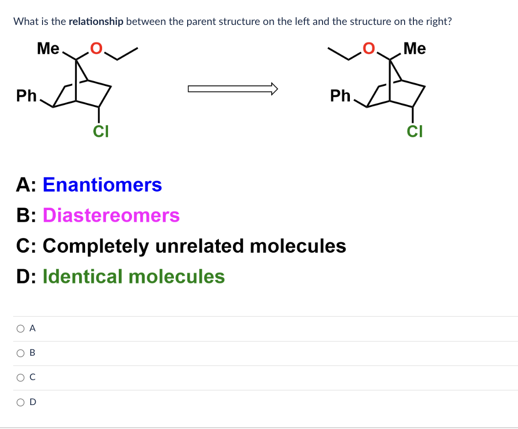 What is the relationship between the parent structure on the left and the structure on the right?
Me.
Me
Ph.
A: Enantiomers
B: Diastereomers
O A
C: Completely unrelated molecules
D: Identical molecules
O
CI
B
D
Ph
CI