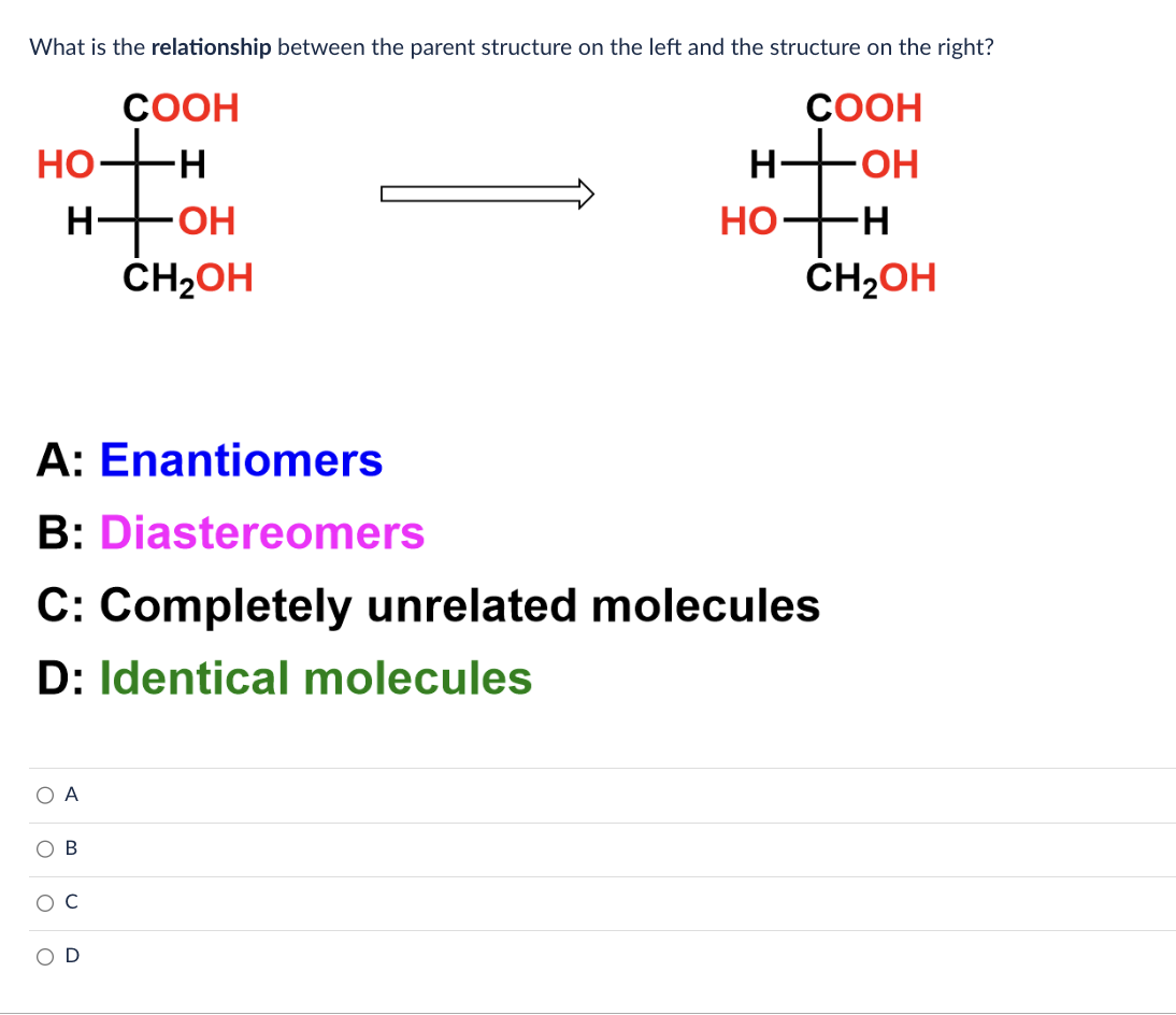 What is the relationship between the parent structure on the left and the structure on the right?
COOH
COOH
-OH
HO
H
O A
O B
O
O
-OH
CH₂OH
A: Enantiomers
B: Diastereomers
C: Completely unrelated molecules
D: Identical molecules
C
H
HI
HO-
-H
CH₂OH