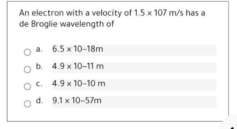 An electron with a velocity of 1.5 x 107 m/s has a
de Broglie wavelength of
a. 6.5 x 10-18m
b. 4.9 x 10-11 m
O C.
4.9 x 10-10 m
d. 9.1 x 10-57m
