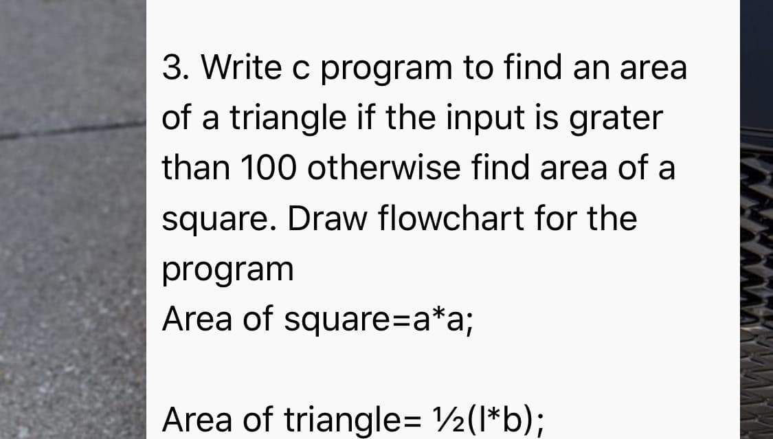 3. Write c program to find an area
of a triangle if the input is grater
than 100 otherwise find area of a
square. Draw flowchart for the
program
Area of square=a*a;
Area of triangle= 2(I*b);
