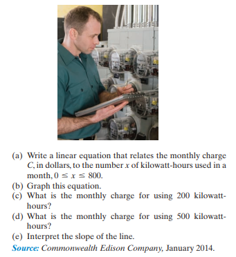 (a) Write a linear equation that relates the monthly charge
C, in dollars, to the number x of kilowatt-hours used in a
month, 0 s x s 800.
(b) Graph this equation.
(c) What is the monthly charge for using 200 kilowatt-
hours?
(d) What is the monthly charge for using 500 kilowatt-
hours?
(e) Interpret the slope of the line.
Source: Commonwealth Edison Company, January 2014.
