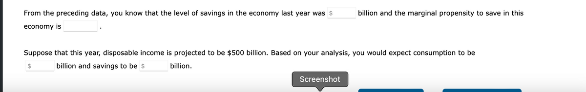 From the preceding data, you know that the level of savings in the economy last year was $
economy is
Suppose that this year, disposable income is projected to be $500 billion. Based on your analysis, you would expect consumption to be
billion and savings to be $
billion.
$
billion and the marginal propensity to save in this
Screenshot