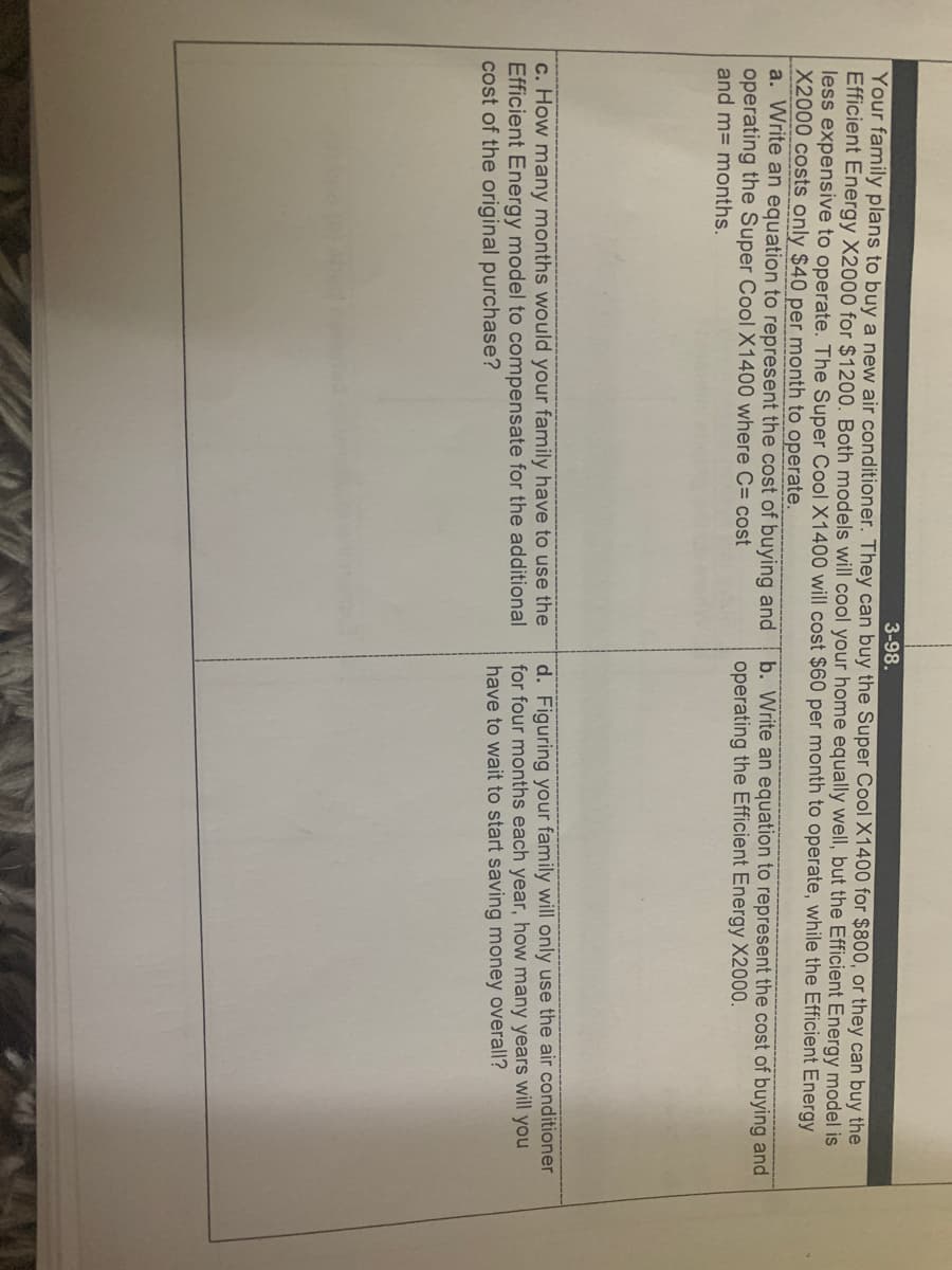 3-98.
Your family plans to buy a new air conditioner. They can buy the Super Cool X1400 for $800, or they can buy the
Efficient Energy X2000 for $1200. Both models will cool your home equally well, but the Efficient Energy model is
less expensive to operate. The Super Cool X1400 will cost $60 per month to operate, while the Efficient Energy
X2000 costs only $40 per month to operate.
a. Write an equation to represent the cost of buying and
operating the Super Cool X1400 where C= cost
and m= months.
b. Write an equation to represent the cost of buying and
operating the Efficient Energy X2000.
c. How many months would your family have to use the
Efficient Energy model to compensate for the additional
cost of the original purchase?
d. Figuring your family will only use the air conditioner
for four months each year, how many years will you
have to wait to start saving money overall?
