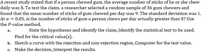 A recent study stated that if a person chewed gum, the average number of sticks of he or she chew
daily was 8. To test the claim, a researcher selected a random sample of 36 gum chewers and
found that the mean number of sticks of gum chewed per day was 9. The standard deviation was 1.
At a = 0.05, is the number of sticks of gum a person chews per day actually greater than 8? Use
the P-value method.
State the hypotheses and identify the claim. Identify the statistical test to be used.
a.
Find for the critical value(s).
b. Sketch a curve with the rejection and non-rejection region. Computer for the test value.
c. Make the decision. Interpret the results.
