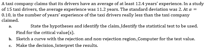 A taxi company claims that its drivers have an average of at least 12.4 years' experience. In a study
of 15 taxi drivers, the average experience was 11.2 years. The standard deviation was 2. At a =
0.10, is the number of years' experience of the taxi drivers really less than the taxi company
claimed.
State the hypotheses and identify the claim.Identify the statistical test to be used.
a.
Find for the critical value(s).
b. Sketch a curve with the rejection and non-rejection region. Computer for the test value.
c. Make the decision. Interpret the results.
