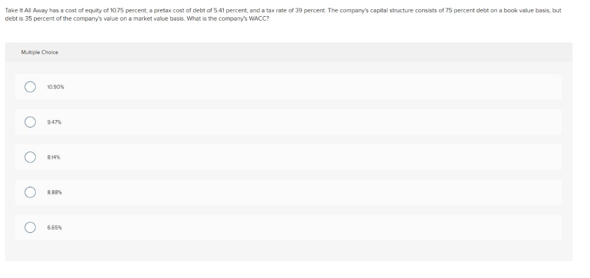 Take It All Away has a cost of equity of 10.75 percent, a pretax cost of debt of 5.41 percent, and a tax rate of 39 percent. The company's capital structure consists of 75 percent debt on a book value basis, but
debt is 35 percent of the company's value on a market value basis. What is the company's WACC?
Multiple Choice
10.90%
9.47%
8.14%
8.88%
6.65%
