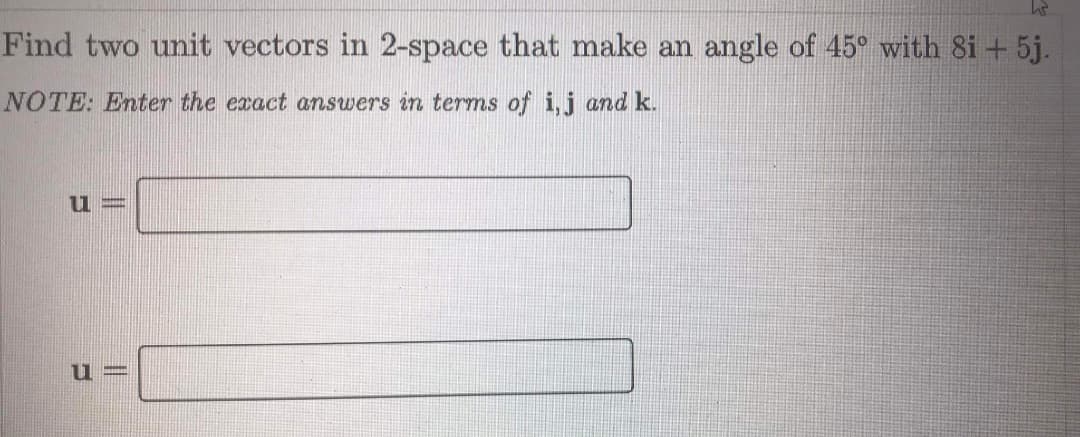 Find two unit vectors in 2-space that make an angle of 45° with 8i + 5j.
NOTE: Enter the exact answers in terms of i,j and k.
11 =
u =
