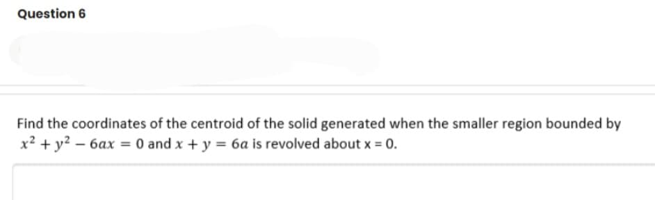Question 6
Find the coordinates of the centroid of the solid generated when the smaller region bounded by
x² + y? – 6ax = 0 and x + y = 6a is revolved about x = 0.
