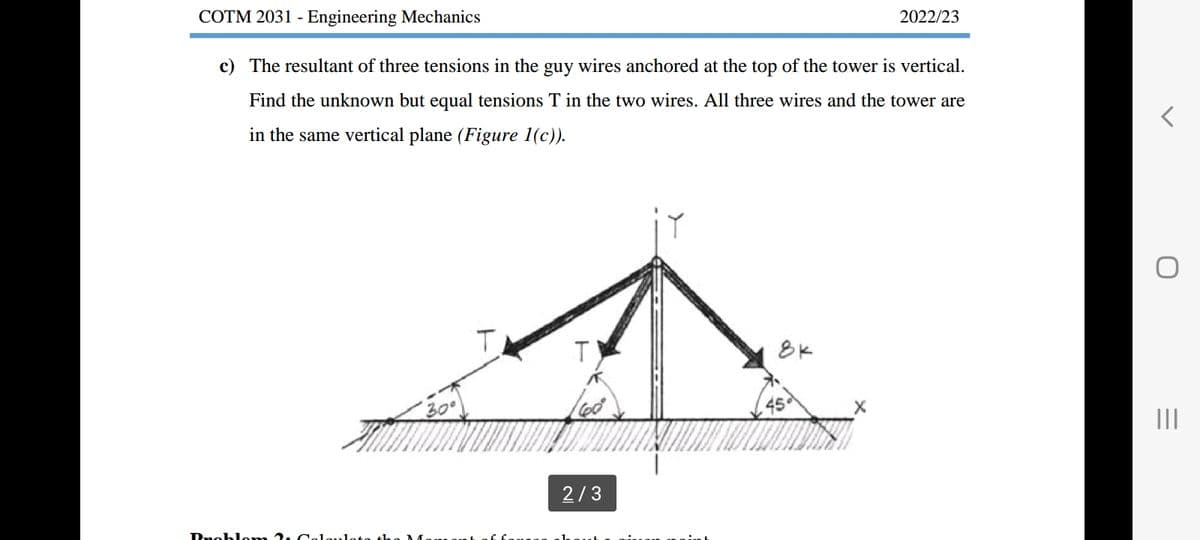 COTM 2031 - Engineering Mechanics
c) The resultant of three tensions in the guy wires anchored at the top of the tower is vertical.
Find the unknown but equal tensions T in the two wires. All three wires and the tower are
in the same vertical plane (Figure 1(c)).
Rnoblom7 Cr
T
T
2/3
8K
2022/23
O
|||