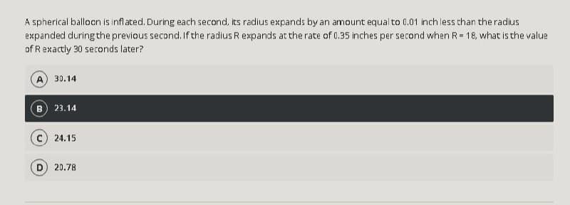 A spherical balloon is inflated. During each second, its radius expands by an amount equal to 0.01 inch less than the radius
expanded during the previous second. If the radius R expands at the rate of 0.35 inches per second when R= 18, what is the value
of Rexactly 30 seconds later?
30.14
B 23.14
c) 24.15
20.78
