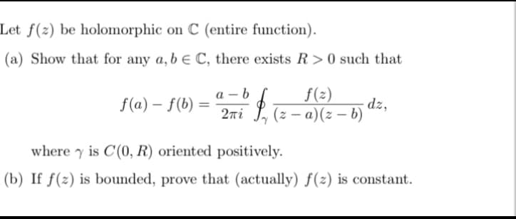 Let f(z) be holomorphic on C (entire function).
(a) Show that for any a, b e C, there exists R> 0 such that
f(a) f(b)
=
a-b
f(z)
$.00
2πί (z-a)(z-b)
dz,
where y is C(0, R) oriented positively.
(b) If f(z) is bounded, prove that (actually) f(z) is constant.