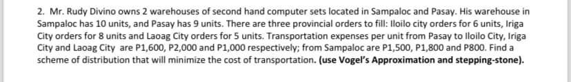 2. Mr. Rudy Divino owns 2 warehouses of second hand computer sets located in Sampaloc and Pasay. His warehouse in
Sampaloc has 10 units, and Pasay has 9 units. There are three provincial orders to fill: Iloilo city orders for 6 units, Iriga
City orders for 8 units and Laoag City orders for 5 units. Transportation expenses per unit from Pasay to Iloilo City, Iriga
City and Laoag City are P1,600, P2,000 and P1,000 respectively; from Sampaloc are P1,500, P1,800 and P800. Find a
scheme of distribution that will minimize the cost of transportation. (use Vogel's Approximation and stepping-stone).