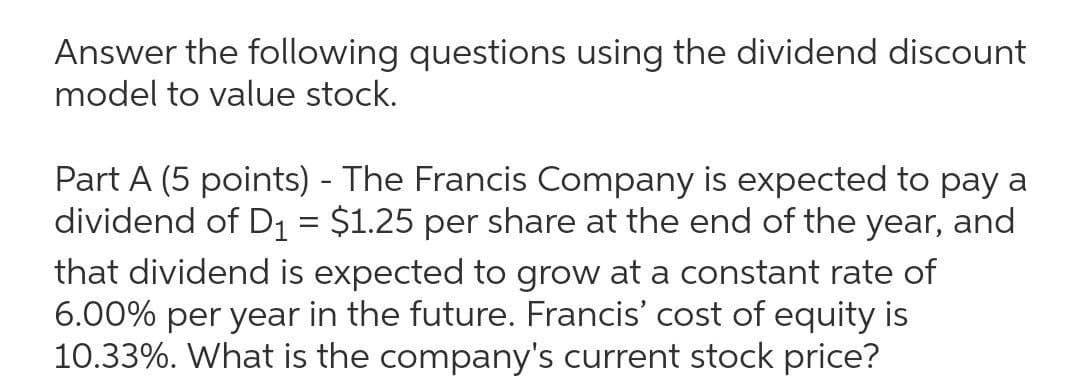 Answer the following questions using the dividend discount
model to value stock.
Part A (5 points) - The Francis Company is expected to pay a
dividend of D1 = $1.25 per share at the end of the year, and
that dividend is expected to grow at a constant rate of
6.00% per year in the future. Francis' cost of equity is
10.33%. What is the company's current stock price?
