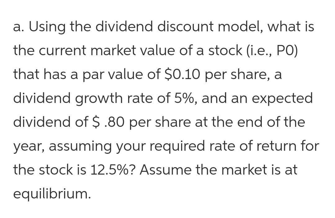 a. Using the dividend discount model, what is
the current market value of a stock (i.e., PO)
that has a par value of $0.10 per share, a
dividend growth rate of 5%, and an expected
dividend of $ .80 per share at the end of the
year, assuming your required rate of return for
the stock is 12.5%? Assume the market is at
equilibrium.
