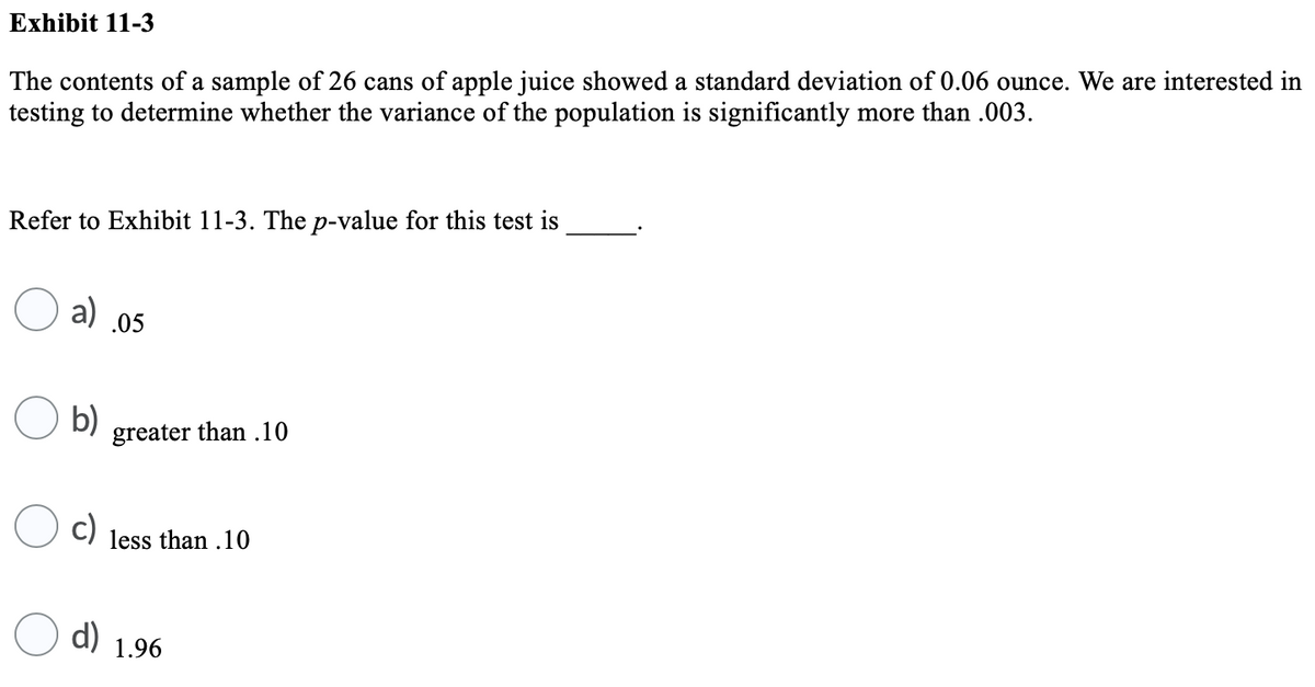 Exhibit 11-3
The contents of a sample of 26 cans of apple juice showed a standard deviation of 0.06 ounce. We are interested in
testing to determine whether the variance of the population is significantly more than .003.
Refer to Exhibit 11-3. The p-value for this test is
a)
.05
b)
greater than .10
c)
less than .10
d)
1.96

