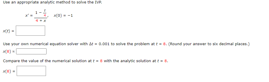 Use an appropriate analytic method to solve the IVP.
x' =
4
x(0) = -1
4 +x
x(t) =
Use your own numerical equation solver with At = 0.001 to solve the problem at t = 8. (Round your answer to six decimal places.)
x(8) ×
Compare the value of the numerical solution at t = 8 with the analytic solution at t = 8.
x(8) =
