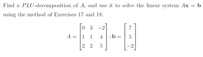 Find a PLU-decomposition of A, and use it to solve the linear system Ax = b
%3D
using the method of Exercises 17 and 18.
0 3
A = 1 1
4.
;b
2 2
