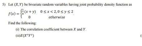 Let (X,Y) be bivariate random variables having joint probability density function as
Ex + y) 0sx< 2,0 sys2
f(x):
otherwise
Find the following:
(i) The correlation coefficient between X and Y.
(ii)E(X"Y*)
