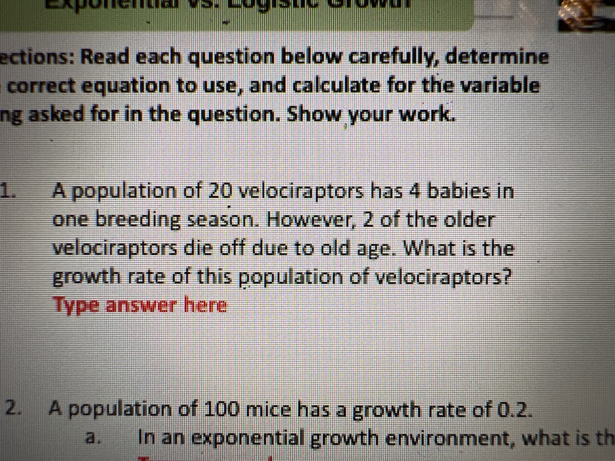 ections: Read each question below carefully, determine
correct equation to use, and calculate for the variable
ng asked for in the question. Show your work.
1.
A population of 20 velociraptors has 4 babies in
one breeding season. However, 2 of the older
velociraptors die off due to old age. What is the
growth rate of this population of velociraptors?
Type answer here
A population of 100 mice has a growth rate of 0.2.
In an exponential growth environment, what is th