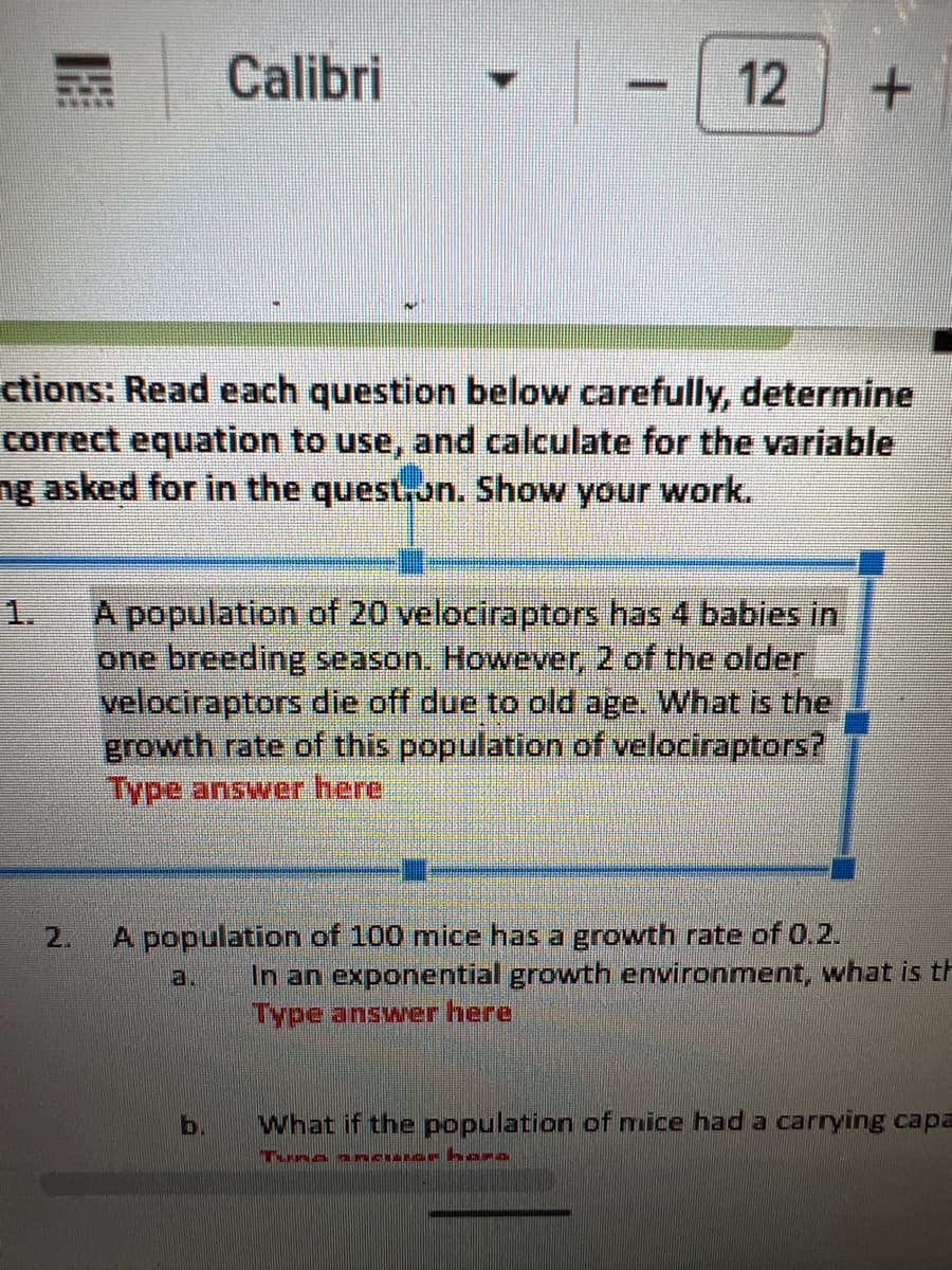 2.
Calibri
B
ctions: Read each question below carefully, determine
correct equation to use, and calculate for the variable
ng asked for in the question. Show your work.
12 +
b
A population of 20 velociraptors has 4 babies in
one breeding season. However, 2 of the older
velociraptors die off due to old age. What is the
growth rate of this population of velociraptors?
Type answer here
A population of 100 mice has a growth rate of 0.2.
In an exponential growth environment, what is th
Type answer here
What if the population of mice had a carrying capa
Tuna anciar hara