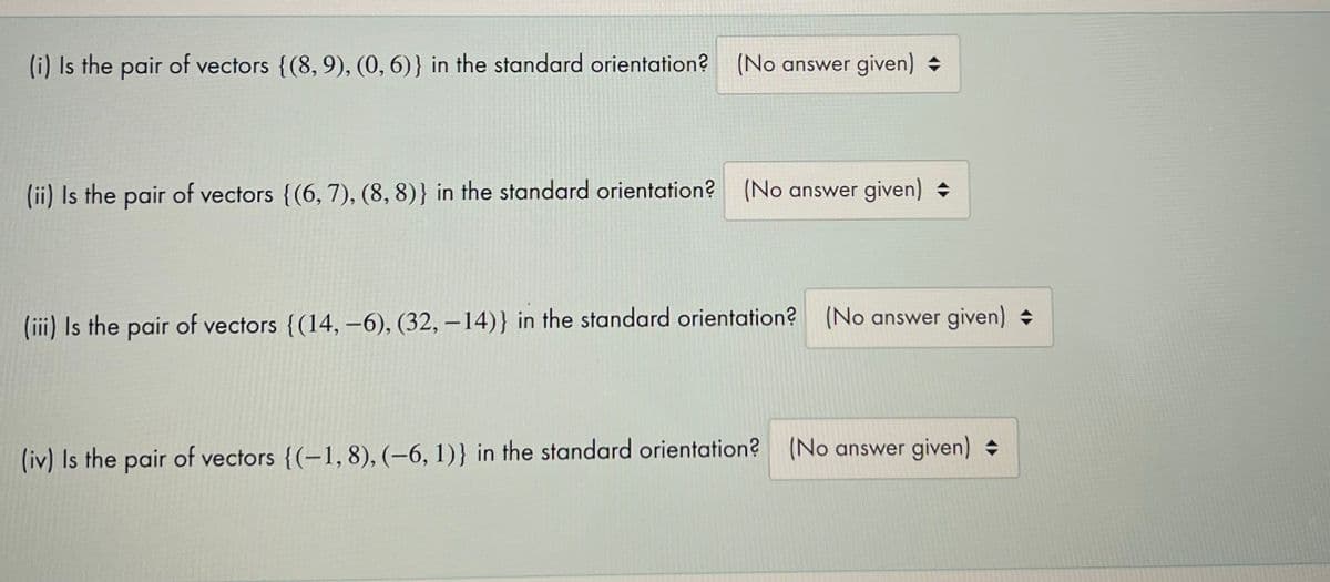 (i) Is the pair of vectors {(8, 9), (0,6)} in the standard orientation?
(No answer given) +
(ii) Is the pair of vectors {(6, 7), (8, 8)} in the standard orientation? (No answer given)
(iii) Is the pair of vectors {(14, –6), (32, – 14)} in the standard orientation? (No answer given)
(iv) Is the pair of vectors {(-1, 8), (-6, 1)} in the standard orientation? (No answer given)
