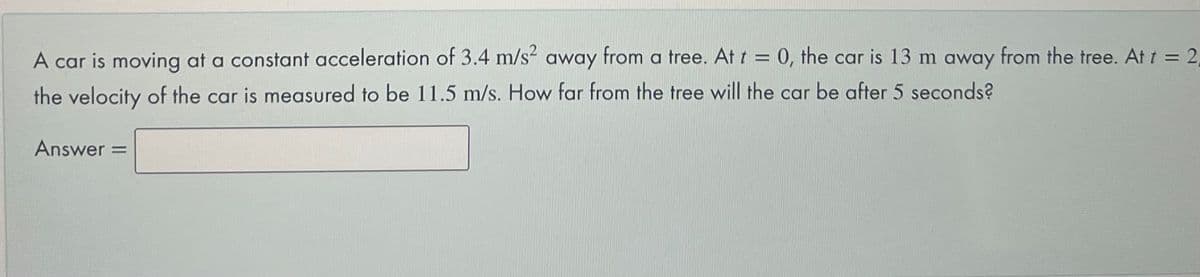 A car is moving at a constant acceleration of 3.4 m/s away from a tree. At t = 0, the car is 13 m away from the tree. At t = 2,
the velocity of the car is measured to be 11.5 m/s. How far from the tree will the car be after 5 seconds?
Answer:
%3D
