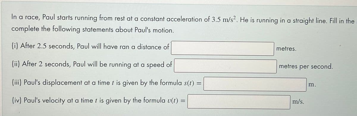 In a race, Paul starts running from rest at a constant acceleration of 3.5 m/s2. He is running in a straight line. Fill in the
complete the following statements about Paul's motion.
(i) After 2.5 seconds, Paul will have ran a distance of
metres.
(ii) After 2 seconds, Paul will be running at a speed of
metres per second.
(iii) Paul's displacement at a time t is given by the formula s(t) =
m.
(iv) Paul's velocity at a time t is given by the formula v(t) =
m/s.
