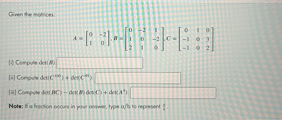 Given the matrices:
[o
10 -2
2 1 0
-2 1
0 1 0
2
B =
|
A =
C = | -1 0 3
-1 0 2
(i) Compute det(B):
(ii) Compute det(c'00) + det(C"):
(iii) Compute det(BC) – det(B) det(C) + det(A“):
Note: If a fraction occurs in your answer, fype a/b to represent
