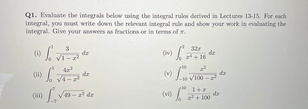 Q1. Evaluate the integrals below using the integral rules derived in Lectures 13-15. For each
integral, you must write down the relevant integral rule and show your work in evaluating the
integral. Give your answers as fractions or in terms of T.
1
3
32x
(1) /
dx
V1 - x2
(iv)
dx
x4 + 16
1
4x2
10
x2
(1i)
dx
.2
d.x
V4 – x2
-10
-
10
1+ x
dx
x2 + 100
(ii)
49 – x2 dx
(vi)
-7
