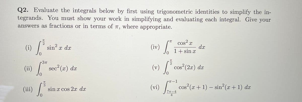 (v) /
Q2. Evaluate the integrals below by first using trigonometric identities to simplify the in-
tegrands. You must show your work in simplifying and evaluating each integral. Give your
answers as fractions or in terms of T, where appropriate.
cos²
(iv) /
COS“ X
(i)
sin? x dx
dx
1+ sin x
T
r3™
(i) /
2
sec² (x) dx
(v) / cos²(2x) d
0.
cos² (x + 1) – sin (x+ 1) dx
3
(ii)
(vi)
sin x cos 2 dx
7T-4
4
