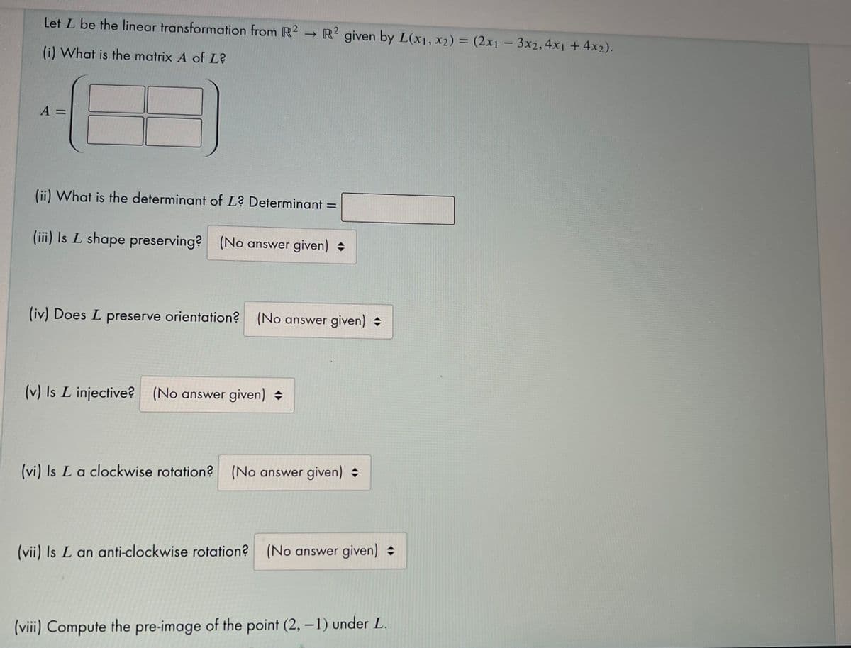 Let L be the linear transformation from R2 → R² given by L(x1, x2) = (2x1 - 3x2,4x1 + 4x2).
(i) What is the matrix A of L?
A =
(ii) What is the determinant of L? Determinant =
(iii) Is L shape preserving? (No answer given)
(iv) Does L preserve orientation? (No answer given)
(v) Is L injective? (No answer given)
(vi) Is La clockwise rotation?
(No answer given)
(vii) Is L an anti-clockwise rotation? (No answer given)
(viii) Compute the pre-image of the point (2, –1) under L.
